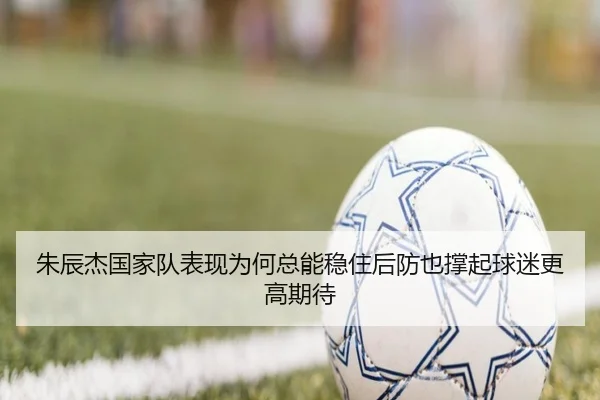 朱辰杰国家队表现为何总能稳住后防也撑起球迷更高期待